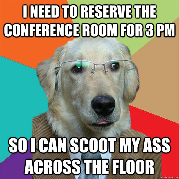 I NEED TO RESERVE THE CONFERENCE ROOM FOR 3 PM SO I CAN SCOOT MY ASS ACROSS THE FLOOR  Business Dog
