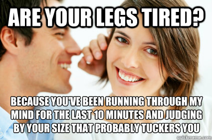 Are your legs tired? Because you've been running through my mind for the last 10 minutes and judging by your size that probably tuckers you out - Are your legs tired? Because you've been running through my mind for the last 10 minutes and judging by your size that probably tuckers you out  Bad Pick-up line Paul