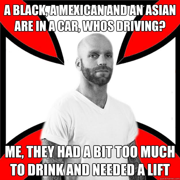 A black, a mexican and an asian are in a car, whos driving? Me, they had a bit too much to drink and needed a lift  Skinhead with a Heart of Gold