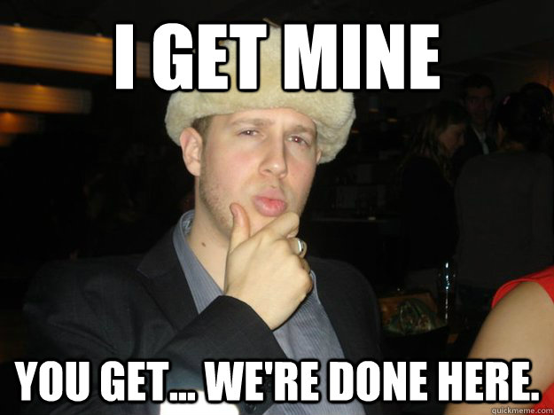 I get mine you get... we're done here.  