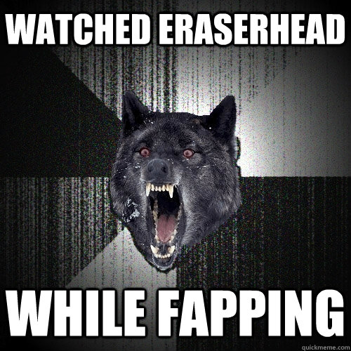 Watched Eraserhead While fapping  Insanity Wolf