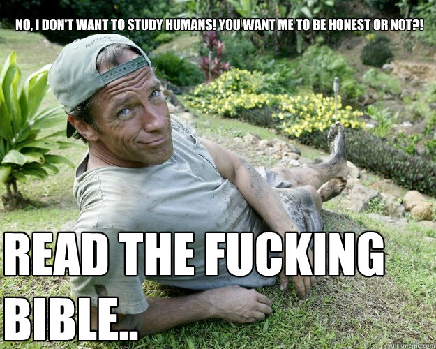 No, I don't want to study humans! You want me to be honest or not?! Read the fucking bible..  Good Guy Mike Rowe