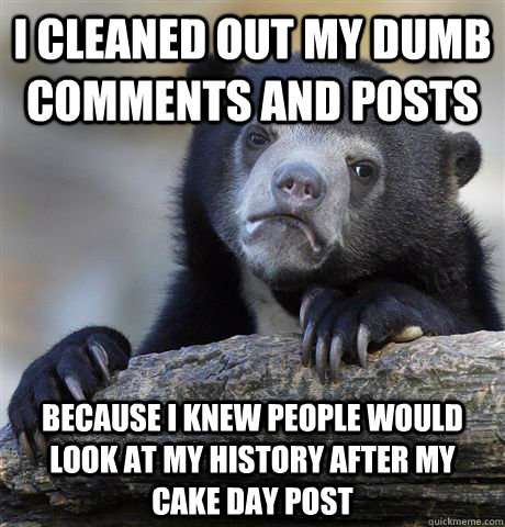 I cleaned out my dumb comments and posts because I knew people would look at my history after my cake day post  Confession Bear