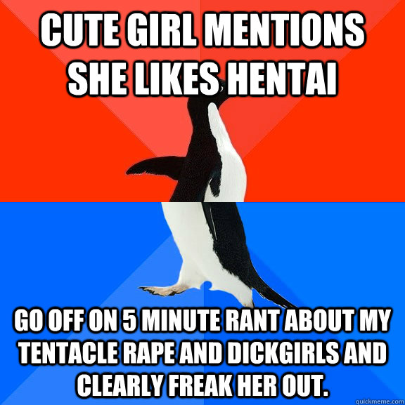 Cute girl mentions she likes hentai Go off on 5 minute rant about my tentacle rape and dickgirls and clearly freak her out.  Socially Awesome Awkward Penguin