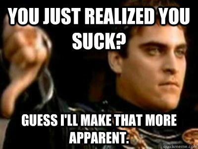 You just realized you suck? Guess i'll make that more apparent.  Downvoting Roman