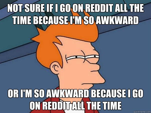 Not sure if I go on reddit all the time because i'm so awkward or i'm so awkward because i go on reddit all the time  Not sure Fry