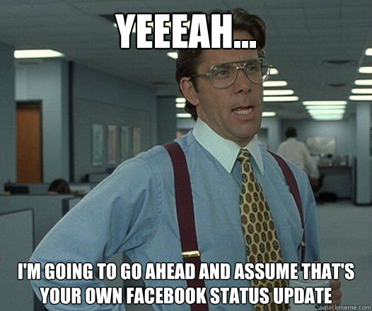 YEEEAH... I'M GOING TO GO AHEAD AND ASSUME THAT'S YOUR OWN FACEBOOK STATUS UPDATE
 - YEEEAH... I'M GOING TO GO AHEAD AND ASSUME THAT'S YOUR OWN FACEBOOK STATUS UPDATE
  Bill Lumbergh - Thatd be great.