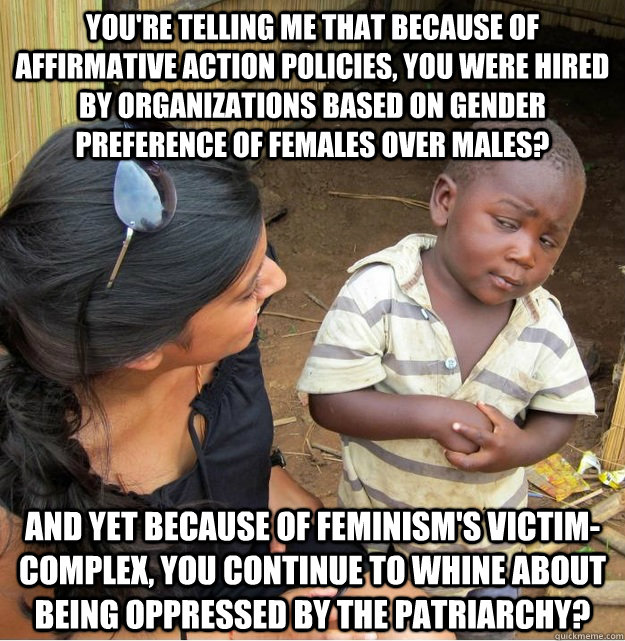 You're telling me that because of affirmative action policies, you were hired by organizations based on gender preference of females over males? And yet because of feminism's victim-complex, you continue to whine about being oppressed by the patriarchy?  Skeptical Third World Kid