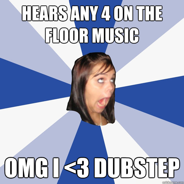 Hears any 4 on the floor music OMG I <3 Dubstep  Annoying Facebook Girl