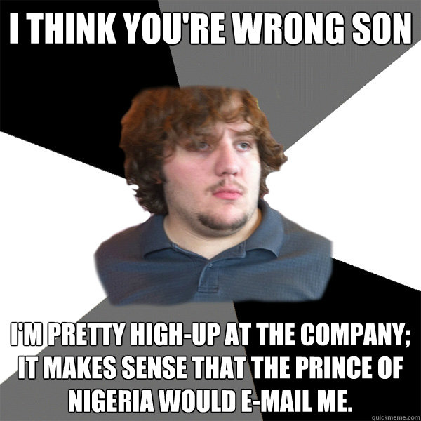 i think you're wrong son i'm pretty high-up at the company; it makes sense that the prince of nigeria would e-mail me. - i think you're wrong son i'm pretty high-up at the company; it makes sense that the prince of nigeria would e-mail me.  Family Tech Support Guy