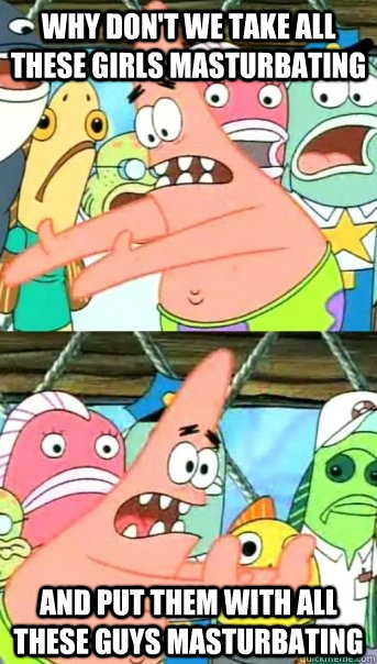 Why don't we take all these girls masturbating and put them with all these guys masturbating  Push it somewhere else Patrick