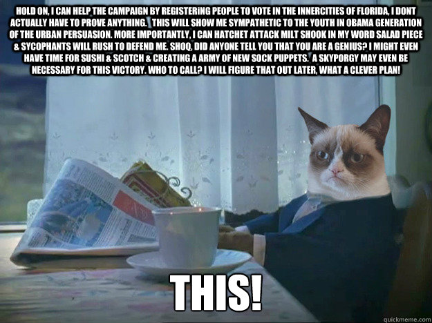 HOLD ON, I CAN HELP THE CAMPAIGN BY REGISTERiNG PEOPLE TO VOTE IN THE INNERCITIES OF FLORIDA, I DONT ACTUALLY HAVE TO PROVE ANYTHING.   THIS WILL SHOW ME SYMPATHETIC TO THE YOUTH IN OBAMA GENERATION OF THE URBAN PERSUASION. MORE IMPORTANTLY, I CAN HATCHET - HOLD ON, I CAN HELP THE CAMPAIGN BY REGISTERiNG PEOPLE TO VOTE IN THE INNERCITIES OF FLORIDA, I DONT ACTUALLY HAVE TO PROVE ANYTHING.   THIS WILL SHOW ME SYMPATHETIC TO THE YOUTH IN OBAMA GENERATION OF THE URBAN PERSUASION. MORE IMPORTANTLY, I CAN HATCHET  Grumpy Cat Thoughts