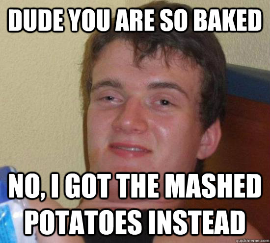 dude you are so baked no, i got the mashed potatoes instead  Really High Guy