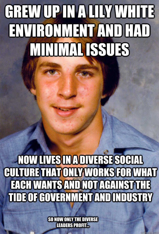 grew up in a lily white environment and had minimal issues now lives in a diverse social culture that only works for what each wants and not against the tide of government and industry so now only the diverse leaders profit... - grew up in a lily white environment and had minimal issues now lives in a diverse social culture that only works for what each wants and not against the tide of government and industry so now only the diverse leaders profit...  Old Economy Steven