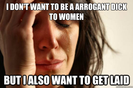 I don't want to be a arrogant dick to women But i also want to get laid  First World Problems