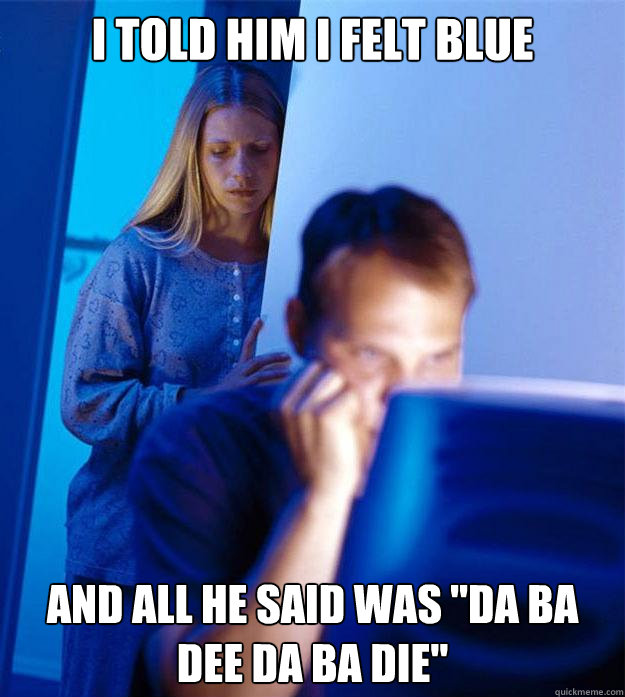 I told him I felt blue And all he said was 
