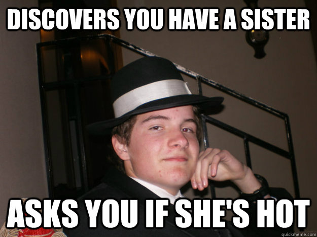 Discovers you have a sister Asks you if she's hot  