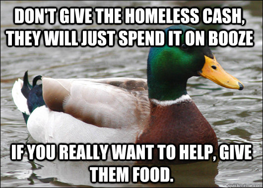 Don't give the homeless cash, they will just spend it on booze If you really want to help, give them food.   Actual Advice Mallard