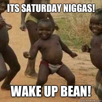 Its Saturday niggas! 
 Wake up bean!  Its friday niggas