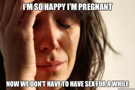 I'm so happy I'm pregnant Now we don't have to have sex for a while  First World Problems