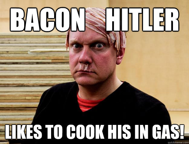 Bacon    hitler Likes to cook his in gas!  