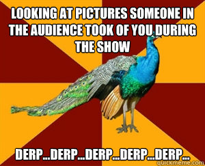 Looking at pictures someone in the audience took of you during the show derp...derp...derp...derp...derp...  Thespian Peacock