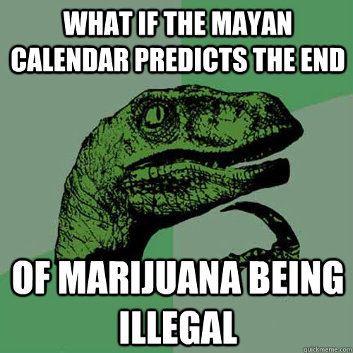 What if the mayan calendar predicts the end Of Marijuana being illegal  Philosoraptor