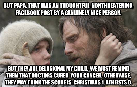 But papa, that was an thoughtful, nonthreatening, facebook post by a genuinely nice person.   But they are delusional my child.  we must remind them that doctors cured  your cancer.  Otherwise, they may think the score is: christians 1, atheists 0.    Viggo Explains Reddit