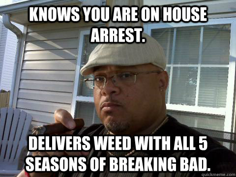 Knows you are on house arrest. Delivers weed with all 5 seasons of Breaking Bad. - Knows you are on house arrest. Delivers weed with all 5 seasons of Breaking Bad.  Ghetto Good Guy Greg