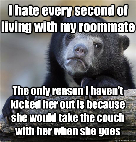 I hate every second of living with my roommate The only reason I haven't kicked her out is because she would take the couch with her when she goes  Confession Bear