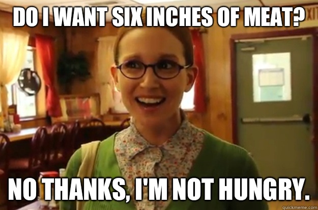 Do I want six inches of meat? No thanks, I'm not hungry.  Sexually Oblivious Female
