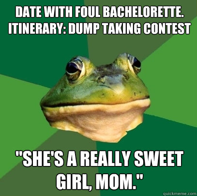 date with foul bachelorette. 
itinerary: dump taking contest 