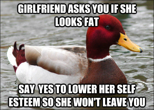 Girlfriend asks you if she looks fat SAY  yes to lower her self esteem so she won't leave you  Malicious Advice Mallard