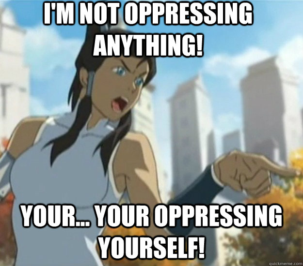 I'm not oppressing anything! Your... Your oppressing yourself!  