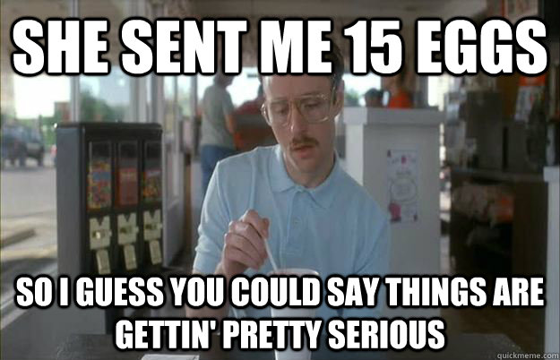 she sent me 15 eggs So I guess you could say things are gettin' pretty serious - she sent me 15 eggs So I guess you could say things are gettin' pretty serious  Kip from Napoleon Dynamite