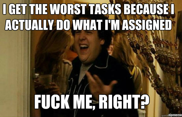 I get the worst tasks because i actually do what i'm assigned FUCK ME, RIGHT?  fuck me right