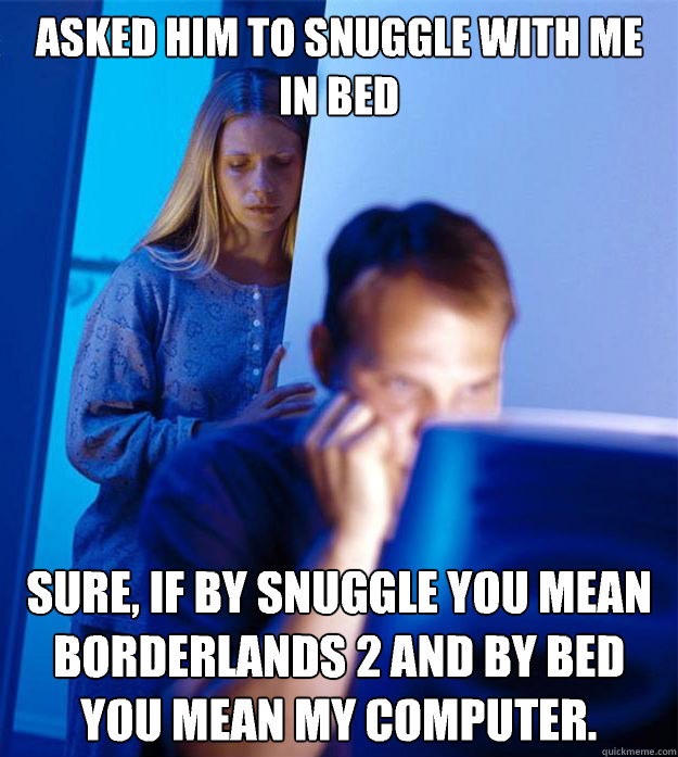 Asked him to snuggle with me in bed Sure, if by snuggle you mean Borderlands 2 and by bed you mean my computer.  Redditors Wife