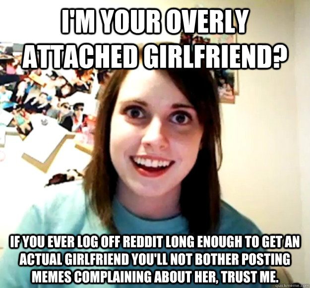 I'm your overly attached girlfriend? If you ever log off Reddit long enough to get an actual girlfriend you'll not bother posting memes complaining about her, trust me.  Overly Attached Girlfriend