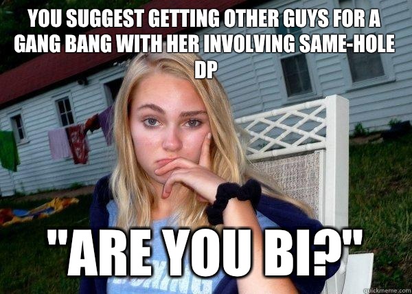 You suggest getting other guys for a gang bang with her involving same-hole dp 