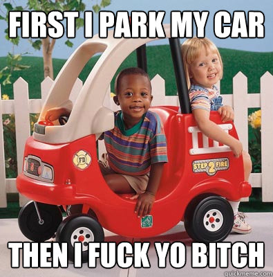 first i park my car then i fuck yo bitch  BASED GOD
