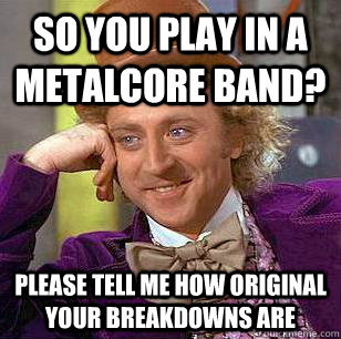So you play in a metalcore band? please tell me how original your breakdowns are  Condescending Wonka