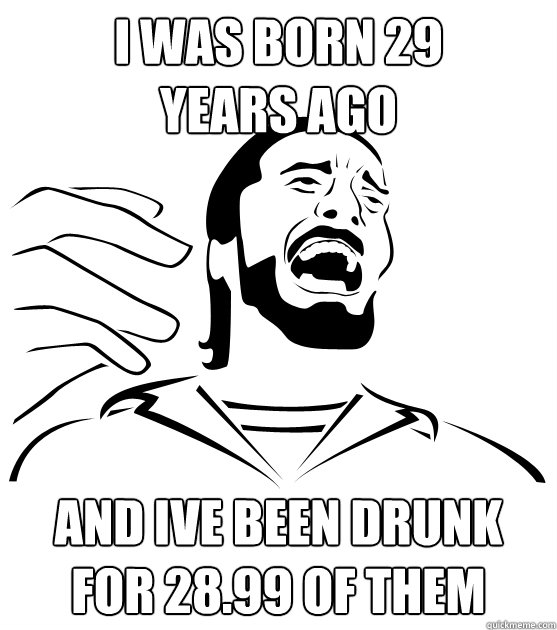 I WAS BORN 29
YEARS AGO AND IVE BEEN DRUNK FOR 28.99 OF THEM  