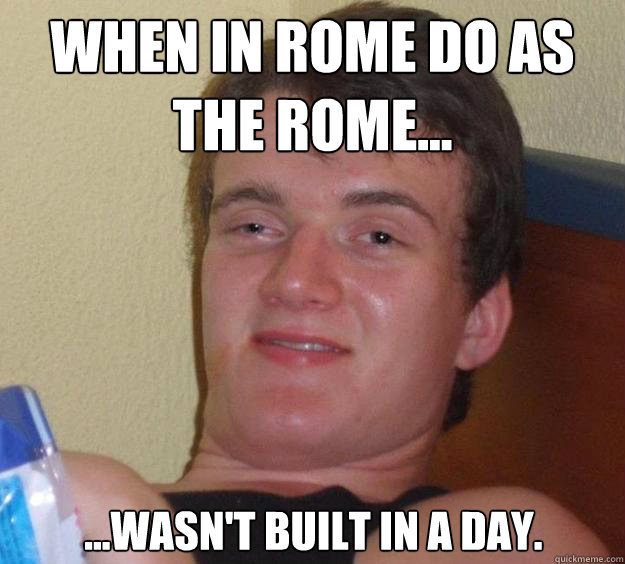 When in Rome do as the Rome... ...wasn't built in a day.  10 Guy