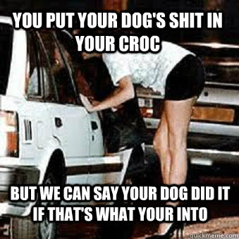 You put your dog's shit in your croc But we can say your dog did it if that's what your into  Straight Hooker
