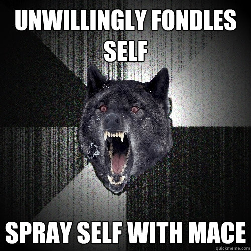 unwillingly fondles self spray self with mace  Insanity Wolf