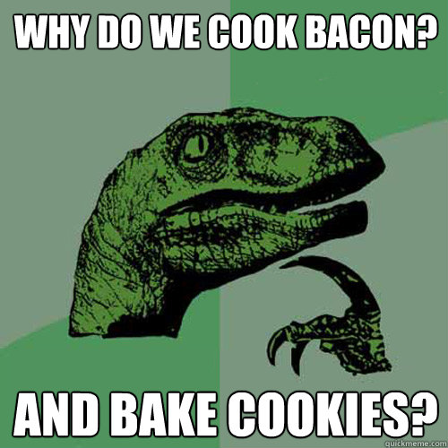 Why do we cook bacon? And Bake Cookies?  Philosoraptor