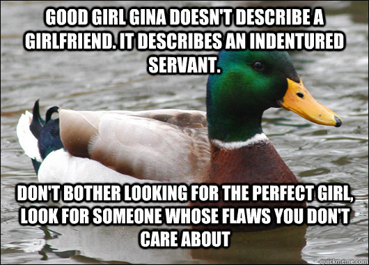 Good Girl Gina doesn't describe a girlfriend. It describes an indentured servant.  Don't bother looking for the perfect girl, look for someone whose flaws you don't care about - Good Girl Gina doesn't describe a girlfriend. It describes an indentured servant.  Don't bother looking for the perfect girl, look for someone whose flaws you don't care about  Actual Advice Mallard