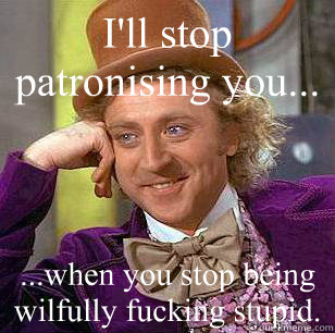I'll stop patronising you... ...when you stop being wilfully fucking stupid.  Condescending Wonka