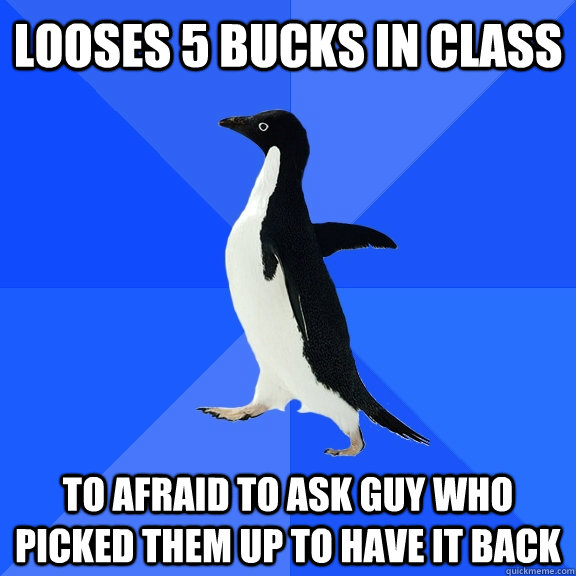 Looses 5 bucks in class to afraid to ask guy who picked them up to have it back  Socially Awkward Penguin