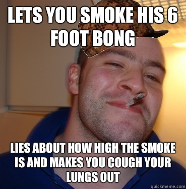 Lets you smoke his 6 foot bong Lies about how high the smoke is and makes you cough your lungs out  Scumbag Good Guy Greg